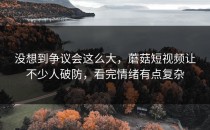 没想到争议会这么大，蘑菇短视频让不少人破防，看完情绪有点复杂