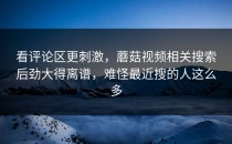 看评论区更刺激，蘑菇视频相关搜索后劲大得离谱，难怪最近搜的人这么多