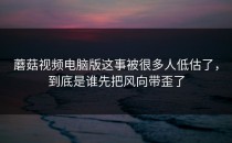 蘑菇视频电脑版这事被很多人低估了，到底是谁先把风向带歪了