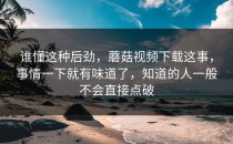 谁懂这种后劲，蘑菇视频下载这事，事情一下就有味道了，知道的人一般不会直接点破
