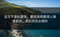 这次不是标题党，蘑菇视频看得人情绪复杂，背后原因太微妙