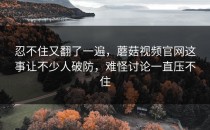忍不住又翻了一遍，蘑菇视频官网这事让不少人破防，难怪讨论一直压不住