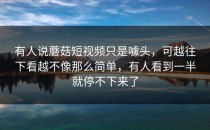 有人说蘑菇短视频只是噱头，可越往下看越不像那么简单，有人看到一半就停不下来了