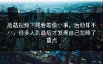 蘑菇视频下载看着像小事，后劲却不小，很多人到最后才发现自己忽略了重点