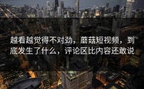 越看越觉得不对劲，蘑菇短视频，到底发生了什么，评论区比内容还敢说