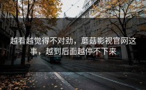 越看越觉得不对劲，蘑菇影视官网这事，越到后面越停不下来