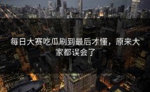 <strong>每日大赛吃瓜</strong>刷到最后才懂，原来大家都误会了