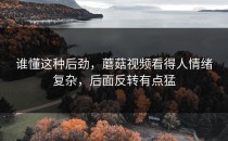 谁懂这种后劲，蘑菇视频看得人情绪复杂，后面反转有点猛