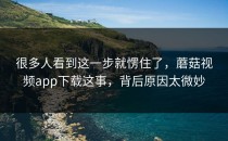 很多人看到这一步就愣住了，蘑菇视频app下载这事，背后原因太微妙