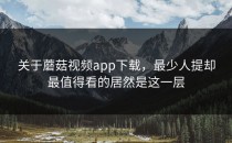 关于蘑菇视频app下载，最少人提却最值得看的居然是这一层