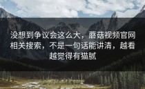 没想到争议会这么大，蘑菇视频官网相关搜索，不是一句话能讲清，越看越觉得有猫腻