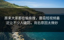 原来大家都在偷偷搜，蘑菇短视频最近让不少人破防，背后原因太微妙