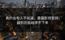 真的会有人不知道，蘑菇影视官网，越到后面越停不下来