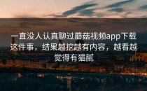 一直没人认真聊过蘑菇视频app下载这件事，结果越挖越有内容，越看越觉得有猫腻