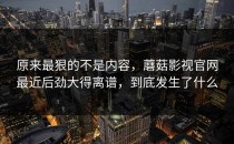 原来最狠的不是内容，蘑菇影视官网最近后劲大得离谱，到底发生了什么