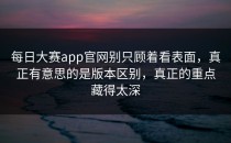 <strong>每日大赛app</strong>官网别只顾着看表面，真正有意思的是版本区别，真正的重点藏得太深