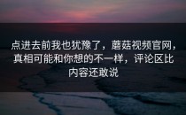 点进去前我也犹豫了，蘑菇视频官网，真相可能和你想的不一样，评论区比内容还敢说