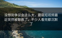 没想到争议会这么大，蘑菇短视频最近突然被聊疯了，不少人看完都沉默了