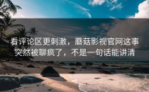 看评论区更刺激，蘑菇影视官网这事突然被聊疯了，不是一句话能讲清