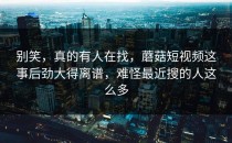 别笑，真的有人在找，蘑菇短视频这事后劲大得离谱，难怪最近搜的人这么多