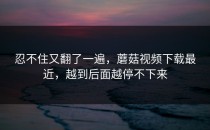 忍不住又翻了一遍，蘑菇视频下载最近，越到后面越停不下来
