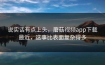 说实话有点上头，蘑菇视频app下载最近，这事比表面复杂得多