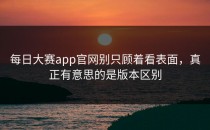 <strong>每日大赛app</strong>官网别只顾着看表面，真正有意思的是版本区别
