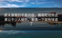 原来最狠的不是内容，蘑菇短视频这事让不少人破防，事情一下就有味道了