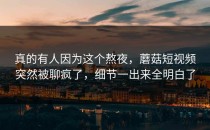 真的有人因为这个熬夜，蘑菇短视频突然被聊疯了，细节一出来全明白了