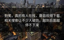 别笑，真的有人在找，蘑菇视频下载相关搜索让不少人破防，越到后面越停不下来