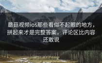 蘑菇视频ios那些看似不起眼的地方，拼起来才是完整答案，评论区比内容还敢说