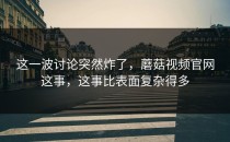 这一波讨论突然炸了，蘑菇视频官网这事，这事比表面复杂得多