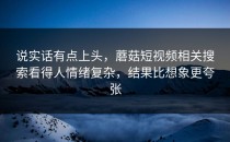说实话有点上头，蘑菇短视频相关搜索看得人情绪复杂，结果比想象更夸张