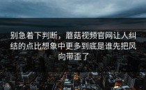 别急着下判断，蘑菇视频官网让人纠结的点比想象中更多到底是谁先把风向带歪了