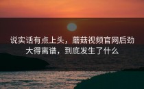 说实话有点上头，蘑菇视频官网后劲大得离谱，到底发生了什么