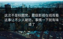 这次不是标题党，蘑菇影视在线观看这事让不少人破防，事情一下就有味道了