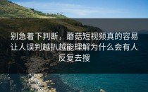 别急着下判断，蘑菇短视频真的容易让人误判越扒越能理解为什么会有人反复去搜