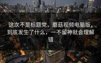 这次不是标题党，蘑菇视频电脑版，到底发生了什么，一不留神就会理解错