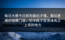 每日大赛今日刷到最后才懂，看似普通却暗藏门道，后半段才是情绪真正上来的地方