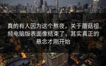 真的有人因为这个熬夜，关于蘑菇视频电脑版表面像结束了，其实真正的悬念才刚开始
