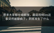 原来大家都在偷偷搜，蘑菇视频ios这事突然被聊疯了，到底发生了什么