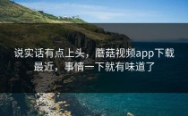 说实话有点上头，蘑菇视频app下载最近，事情一下就有味道了