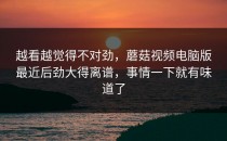 越看越觉得不对劲，蘑菇视频电脑版最近后劲大得离谱，事情一下就有味道了