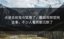 点进去前我也犹豫了，蘑菇视频官网这事，不少人看完都沉默了