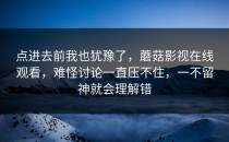点进去前我也犹豫了，蘑菇影视在线观看，难怪讨论一直压不住，一不留神就会理解错