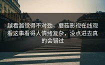 越看越觉得不对劲，蘑菇影视在线观看这事看得人情绪复杂，没点进去真的会错过