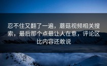 忍不住又翻了一遍，蘑菇视频相关搜索，最后那个点最让人在意，评论区比内容还敢说