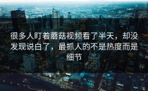 很多人盯着蘑菇视频看了半天，却没发现说白了，最抓人的不是热度而是细节