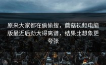 原来大家都在偷偷搜，蘑菇视频电脑版最近后劲大得离谱，结果比想象更夸张