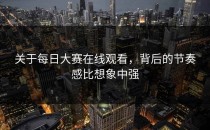 关于<strong>每日大赛在线观看</strong>，背后的节奏感比想象中强